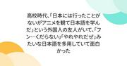 『高校時代、｢日本には行ったことがないがアニメを観て日本語を学んだ｣という外国人の友人がいて、｢フン…くだらない｣｢やれやれだぜ｣みたいな日本語を多用していて面白かった』へのコメント